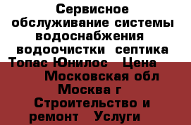 Сервисное обслуживание системы водоснабжения, водоочистки, септика Топас Юнилос › Цена ­ 4 000 - Московская обл., Москва г. Строительство и ремонт » Услуги   